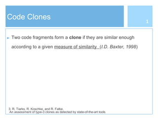 Code Clones
► Two code fragments form a clone if they are similar enough
according to a given measure of similarity (I.D. Baxter, 1998)
3. R. Tiarks, R. Koschke, and R. Falke,
An assessment of type-3 clones as detected by state-of-the-art tools
1
 