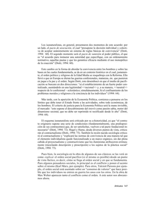Los iusnaturalistas, en general, presentaron dos momentos de este acuerdo: por
un lado, el pacto de asociación, el cual “presupone la decisión individual y colecti-
va de aceptar unánimemente un sistema de reglas básicas de convivencia” (Dotti,
1994: 60). El segundo momento será el pacto de sumisión al poder público, el que
es “el acuerdo para instaurar una autoridad que especifique, con un ordenamiento
normativo, aquellas pautas y que les garantice eficacia mediante el uso monopólico
de la coacción” (Dotti, 1994: 60).

    Este cambio en la forma de abordar la convivencia entre los hombres y sobre las
bases en las cuales fundamentarla, se da en un contexto histórico en el cual, justamen-
te, el orden político y religioso de la Edad Media se resquebraja con la Reforma. Ello
llevó a que en Europa se dieran las guerras confesionales, matanzas, etc. que pusieron
en jaque a la paz y el orden. Según Dotti, esto desembocó en que el medio de pacifi-
cación se buscara en dos direcciones: “a) el establecimiento de un fuerte poder cen-
tralizado, asentándolo en una legitimidad <<racional>> y, a su manera, <<neutral>>
respecto de lo confesional – eclesiástico; simultáneamente, b) el confinamiento de los
problemas morales y religiosos a la conciencia de los individuos” (1994: 64).

    Más tarde, con la aparición de la Economía Política, comienza a pensarse en los
límites que debe tener el Estado frente a las actividades, sobre todo económicas, de
los hombres. El criterio de justicia para la Economía Política será la mano invisible,
el mercado: “esto supone el descubrimiento del interés como pasión sabia, motor del
dinamismo societal, que no debe ser reprimido ni rectificado desde lo alto” (Dotti,
1994: 68).

    El esquema iusnaturalista será criticado por su a-historicidad, ya que “el contra-
to originario supone una serie de condiciones (fundamentalmente, una predisposi-
ción de sus contrayentes) que, de ser satisfechas, vuelven a tal pacto fundacional in-
necesario” (Dotti, 1994: 72). Hegel y Hume, desde diversos puntos de vista, critica-
rán al contractualismo (Dotti, 1994: 73). También la recién nacida sociología critica-
rá al contractualismo y “explicará las normas de convivencia de una manera tal que
el elemento individualista quede funcionalizado a un marco orgánico, sin dar plena
cabida al proyectualismo y constructivismo que los iluministas atribuyeron errónea-
mente (mezclando descripción y prescripción) a los sujetos de la práctica social”
(Dotti, 1994: 73).

   Pues bien, la sociología en la obra de algunos de sus clásicos se las verá en
como explicar el orden social pacífico (si el mismo es posible) desde un punto
de vista fáctico, es decir, cómo se llega al orden social y en que se fundamenta.
Para algunos pensadores sociales, lo principal es el conflicto y ponen el acento
sobre el mismo (Karl Marx, por ejemplo). Para otros, Talctott Parsons por ejem-
plo, el orden social está asentado sobre un “consenso de valores” que hace posi-
ble que los individuos no entren en guerra los unos con los otros. En la obra de
Max Weber aparecen tanto el conflicto como el orden. A este autor nos abocare-
mos ahora.

                                                                          Artículos 147
 