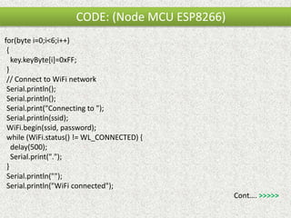 CODE: (Node MCU ESP8266)
for(byte i=0;i<6;i++)
{
key.keyByte[i]=0xFF;
}
// Connect to WiFi network
Serial.println();
Serial.println();
Serial.print("Connecting to ");
Serial.println(ssid);
WiFi.begin(ssid, password);
while (WiFi.status() != WL_CONNECTED) {
delay(500);
Serial.print(".");
}
Serial.println("");
Serial.println("WiFi connected");
Cont…. >>>>>
 