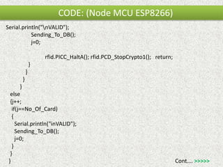 CODE: (Node MCU ESP8266)
Serial.println("nVALID");
Sending_To_DB();
j=0;
rfid.PICC_HaltA(); rfid.PCD_StopCrypto1(); return;
}
}
}
}
else
{j++;
if(j==No_Of_Card)
{
Serial.println("inVALID");
Sending_To_DB();
j=0;
}
}
} Cont…. >>>>>
 