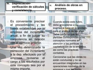  Es conveniente precisar
el procedimiento y las
bases establecidas por la
empresa del incremento
anual, a fin de juzgar su
consistencia en relación
con el ejercicio anterior.
 Una vez determinada la
corrección del incremento
a la dep. efectuado por la
empresa, revisarse el
cargo a los resultados por
este concepto sea por el
mismo importe.
 Cuando existe este rubro,
debe procederse a su
examen a base en lo anotado
para el análisis de las altas.
Debe cuidarse que las
partidas correspondan a los
conceptos normales en
atención a las políticas de
capitalización de la empresa,
asi como las practicas
contables.
 Cerciorarse que las obras no
están concluidas y no se
encuentran integradas en las
operaciones normales de la
III. Depreciación-
verificación de cálculos
y consistencia.
IV. Análisis de obras en
proceso.
 