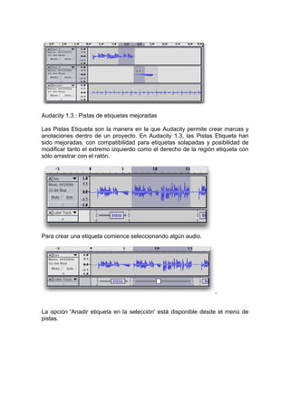 Audacity 1.3.: Pistas de etiquetas mejoradas

Las Pistas Etiqueta son la manera en la que Audacity permite crear marcas y
anotaciones dentro de un proyecto. En Audacity 1.3, las Pistas Etiqueta han
sido mejoradas, con compatibilidad para etiquetas solapadas y posibilidad de
modificar tanto el extremo izquierdo como el derecho de la región etiqueta con
sólo arrastrar con el ratón.




Para crear una etiqueta comience seleccionando algún audio.




                                                                 ,


La opción 'Anadir etiqueta en la selección' está disponible desde el menú de
pistas.
 