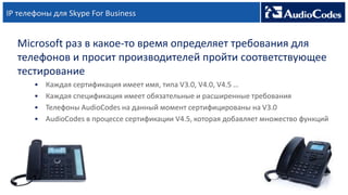 IP телефоны для Skype For Business
Microsoft раз в какое-то время определяет требования для
телефонов и просит производителей пройти соответствующее
тестирование
 Каждая сертификация имеет имя, типа V3.0, V4.0, V4.5 …
 Каждая спецификация имеет обязательные и расширенные требования
 Телефоны AudioCodes на данный момент сертифицированы на V3.0
 AudioCodes в процессе сертификации V4.5, которая добавляет множество функций
 