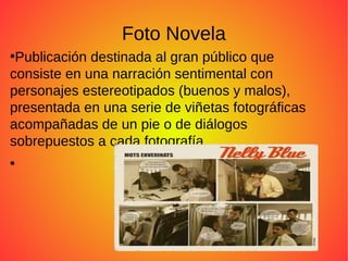 Foto Novela
●
Publicación destinada al gran público que
consiste en una narración sentimental con
personajes estereotipados (buenos y malos),
presentada en una serie de viñetas fotográficas
acompañadas de un pie o de diálogos
sobrepuestos a cada fotografía.
●
 