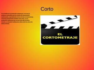 Corto
●
En el ámbito de la producción audiovisual, en el cual se
producen contenidos para los medios de comunicación
audiovisuales, especialmente el cine y la tevé, el cortometraje,
conocido popularmente también como corto, es una
producción audiovisual que no dura más allá de treinta
minutos, su duración tradicional se ubica entre los ocho y los
treinta minutos.
 