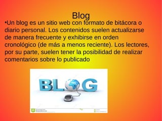 Blog
●
Un blog es un sitio web con formato de bitácora o
diario personal. Los contenidos suelen actualizarse
de manera frecuente y exhibirse en orden
cronológico (de más a menos reciente). Los lectores,
por su parte, suelen tener la posibilidad de realizar
comentarios sobre lo publicado
 