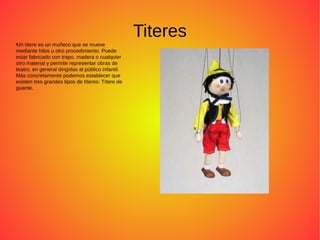 Titeres●
Un títere es un muñeco que se mueve
mediante hilos u otro procedimiento. Puede
estar fabricado con trapo, madera o cualquier
otro material y permite representar obras de
teatro, en general dirigidas al público infantil.
Más concretamente podemos establecer que
existen tres grandes tipos de títeres: Títere de
guante.
 