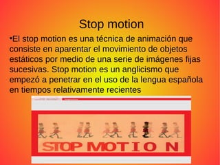 Stop motion
●
El stop motion es una técnica de animación que
consiste en aparentar el movimiento de objetos
estáticos por medio de una serie de imágenes fijas
sucesivas. Stop motion es un anglicismo que
empezó a penetrar en el uso de la lengua española
en tiempos relativamente recientes
 