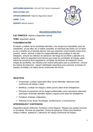 1
INSTITUCIÓN EDUCATIVA: I.P.E.A N° 235 “Julio R. Valenzuela”
CICLO LECTIVO: 2019
ESPACIO CURRICULAR: Higiene y Seguridad Laboral
CURSO: 7º año
DOCENTE: Adriana Audisio
SECUENCIA DIDÁCTICA
EJE TEMÁTICO: Higiene y Seguridad Laboral
TEMA: Seguridad Laboral
FUNDAMENTACIÓN
El estudio y análisis de los accidentes laborales y los riesgos son importantes para los
estudiantes, ya que ellos van a realizar pasantías en empresas del medio y en un futuro
se van a insertar en el mercado laboral, para que adquieran conocimientos sobre cómo
prevenir, reducir, eliminar o aislar los riesgos laborales para proteger la vida del
trabajador, conocer los métodos de valoración del riesgo de accidente y aplicarlo a la
práctica, definir la seguridad como técnica para evitar los accidentes de trabajo, saber
aplicar los principios de la seguridad en el trabajo, las técnicas de evaluación de los
riesgos de accidentes, las medidas y los medios adecuados para su prevención, conocer
los medios de protección , adquirir habilidades específicas para promover el estudio de
puestos de trabajo y la mejora de las condiciones del mismo.
OBJETIVOS
 Comprender y poseer capacidad crítica de las diferentes relaciones entre
condiciones de trabajo y salud
 Identificar y evaluar los riesgos y daños para la salud de los trabajadores
 Promover la prevención de los riesgos profesionales como mecanismo adecuado
para lograr ambientes laborales dignos y seguros para todos los trabajadores.
 Fortalecer el trabajo colaborativo.
 Potenciar el uso de las Tecnologías de Información y Comunicación.
APRENDIZAJES Y CONTENIDOS
Seguridad Laboral: Definición; Condición y Acto Inseguro; Riesgos que pueden provocar
un accidente; Técnicas de seguridad; Campo de aplicación; Pasos para identificar
riesgos; Análisis, evaluación y valoración de riesgos; Estimación de riesgos.
 