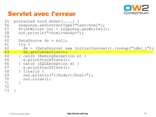 Servlet avec l'erreur
55    protected void doGet(....) {
56      response.setContentType("text/html");
57      PrintWriter out = response.getWriter();
58      out.println("<html><body>");
59
60        DataSource ds = null;
61        try {
62          ds = (DataSource) new InitialContext().lookup("jdbc_1");
63          ds.getConnection();
64        } catch (NamingException e) {
65          e.printStackTrace();
66        } catch (SQLException e) {
67          e.printStackTrace();
68        } finally {
69          out.println("</body></html>");
70          out.close();
71        }
72
73    }




 © OW2 Consortium 2010        http://jonas.ow2.org             11
 