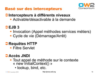 Basé sur des intercepteurs
Intercepteurs à différents niveaux
   Activable/désactivable à la demande

EJB 3
  Invocation (Appel méthodes services métiers)
  Cycle de vie (Démarrage/Arrêt)

Requêtes HTTP
  Filtre Servlet

Accès JNDI
  Tout appel de méthode sur le contexte
   « new InitialContext() »
    • lookup, bind, etc.
© OW2 Consortium 2010   http://jonas.ow2.org      16
 