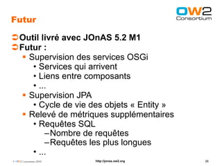 Futur

Outil livré avec JOnAS 5.2 M1
Futur :
   Supervision des services OSGi
     • Services qui arrivent
     • Liens entre composants
     • ...
   Supervision JPA
     • Cycle de vie des objets « Entity »
   Relevé de métriques supplémentaires
     • Requêtes SQL
         –Nombre de requêtes
         –Requêtes les plus longues
     • ...
© OW2 Consortium 2010   http://jonas.ow2.org   26
 