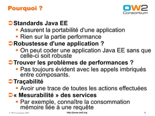 Pourquoi ?

Standards Java EE
   Assurent la portabilité d'une application
   Rien sur la partie performance
Robustesse d'une application ?
   On peut coder une application Java EE sans que
    celle-ci soit robuste
Trouver les problèmes de performances ?
   Pas toujours évident avec les appels imbriqués
    entre composants.
Traçabilité
   Avoir une trace de toutes les actions effectuées
« Mesurabilité » des services
   Par exemple, connaître la consommation
    mémoire liée à une requête
© OW2 Consortium 2010   http://jonas.ow2.org     4
 