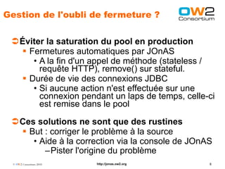 Gestion de l'oubli de fermeture ?


 Éviter la saturation du pool en production
   Fermetures automatiques par JOnAS
     • A la fin d'un appel de méthode (stateless /
       requête HTTP), remove() sur stateful.
   Durée de vie des connexions JDBC
     • Si aucune action n'est effectuée sur une
       connexion pendant un laps de temps, celle-ci
       est remise dans le pool

 Ces solutions ne sont que des rustines
   But : corriger le problème à la source
     • Aide à la correction via la console de JOnAS
        –Pister l'origine du problème
  © OW2 Consortium 2010   http://jonas.ow2.org    8
 