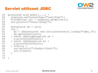 Servlet utilisant JDBC
55      protected void doGet(....) {
56        response.setContentType("text/html");
57        PrintWriter out = response.getWriter();
58        out.println("<html><body>");
59
60           DataSource ds = null;
61           try {
62             ds = (DataSource) new InitialContext().lookup("jdbc_1");
63             ds.getConnection();
64           } catch (NamingException e) {
65             e.printStackTrace();
66           } catch (SQLException e) {
67             e.printStackTrace();
68           } finally {
69             out.println("</body></html>");
70             out.close();
71           }
72
73      }




     © OW2 Consortium 2010        http://jonas.ow2.org             9
 