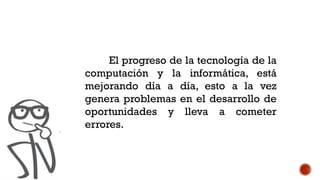 El progreso de la tecnología de la
computación y la informática, está
mejorando día a día, esto a la vez
genera problemas en el desarrollo de
oportunidades y lleva a cometer
errores.
 