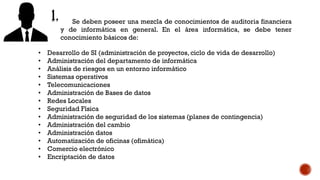 Se deben poseer una mezcla de conocimientos de auditoria financiera
y de informática en general. En el área informática, se debe tener
conocimiento básicos de:
• Desarrollo de SI (administración de proyectos, ciclo de vida de desarrollo)
• Administración del departamento de informática
• Análisis de riesgos en un entorno informático
• Sistemas operativos
• Telecomunicaciones
• Administración de Bases de datos
• Redes Locales
• Seguridad Física
• Administración de seguridad de los sistemas (planes de contingencia)
• Administración del cambio
• Administración datos
• Automatización de oficinas (ofimática)
• Comercio electrónico
• Encriptación de datos
 