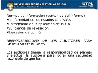 Normas de información (contenido del informe) Conformidad de los estados con PCGA Uniformidad de la aplicación de PCGA Suficiencia de revelación Expresión de opinión RESPONSABILIDAD DE LOS AUDITORES PARA DETECTAR OMISIONES Los auditores tienen la responsabilidad de planear y efectuar la auditoría para lograr una seguridad razonable de que los 