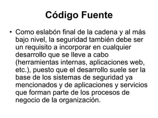 Código Fuente
• Como eslabón final de la cadena y al más
bajo nivel, la seguridad también debe ser
un requisito a incorporar en cualquier
desarrollo que se lleve a cabo
(herramientas internas, aplicaciones web,
etc.), puesto que el desarrollo suele ser la
base de los sistemas de seguridad ya
mencionados y de aplicaciones y servicios
que forman parte de los procesos de
negocio de la organización.
 
