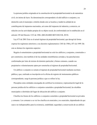 29
La persona jurídica originada en la constitución de la propiedad horizontal es de naturaleza
civil, sin ánimo de lucro. Su denominación corresponderá a la del edificio o conjunto y su
domicilio será el municipio o distrito donde este se localiza y tendrá la calidad de no
contribuyente de impuestos nacionales, así como del impuesto de industria y comercio, en
relación con las actividades propias de su objeto social, de conformidad con lo establecido en el
artículo 195 del Decreto 1333 de 1986. (BELISARIO BETANCUR, 2019)
Ley 675 de 2001 Este es el actual régimen de propiedad horizontal, que derogó de forma
expresa los regímenes anteriores y sus decretos reglamentarios 1365 de 1986 y 871 de 1999. De
esta se destaca los siguientes aspectos:
Regula el sometimiento a propiedad horizontal no solo los edificios y conjuntos, construidos o
por construirse, sino también el de las unidades inmobiliarias cerradas y las parcelaciones
conformadas por lotes de terreno de dominio particular y bienes comunes, cuando sus
propietarios voluntariamente opten por someterlas al régimen de propiedad horizontal.
Un edificio o conjunto se somete al régimen de propiedad horizontal mediante escritura
pública y que, realizada su inscripción en la oficina de registro de instrumentos públicos
correspondiente, surge la persona jurídica a que se refiere la ley.
Preceptúa como entidades encargadas de certificar la existencia y representación legal de la
persona jurídica de los edificios o conjuntos sometidos a propiedad horizontal, las alcaldías
municipales o distritales del lugar de ubicación del edificio o conjunto.
Clasifica los bienes de los edificios o conjuntos sometidos a propiedad horizontal en privados
y comunes. Los comunes a su vez los clasifica en esenciales y no esenciales, dependiendo de que
sean o no indispensables para la existencia, estabilidad, seguridad y conservación de un edificio
 