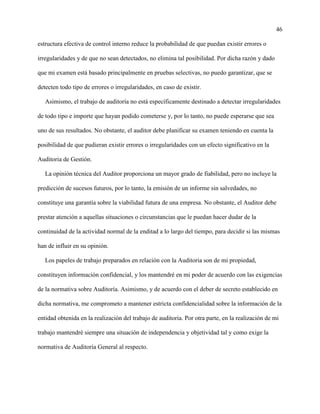 46
estructura efectiva de control interno reduce la probabilidad de que puedan existir errores o
irregularidades y de que no sean detectados, no elimina tal posibilidad. Por dicha razón y dado
que mi examen está basado principalmente en pruebas selectivas, no puedo garantizar, que se
detecten todo tipo de errores o irregularidades, en caso de existir.
Asimismo, el trabajo de auditoría no está específicamente destinado a detectar irregularidades
de todo tipo e importe que hayan podido cometerse y, por lo tanto, no puede esperarse que sea
uno de sus resultados. No obstante, el auditor debe planificar su examen teniendo en cuenta la
posibilidad de que pudieran existir errores o irregularidades con un efecto significativo en la
Auditoria de Gestión.
La opinión técnica del Auditor proporciona un mayor grado de fiabilidad, pero no incluye la
predicción de sucesos futuros, por lo tanto, la emisión de un informe sin salvedades, no
constituye una garantía sobre la viabilidad futura de una empresa. No obstante, el Auditor debe
prestar atención a aquellas situaciones o circunstancias que le puedan hacer dudar de la
continuidad de la actividad normal de la enditad a lo largo del tiempo, para decidir si las mismas
han de influir en su opinión.
Los papeles de trabajo preparados en relación con la Auditoria son de mi propiedad,
constituyen información confidencial, y los mantendré en mi poder de acuerdo con las exigencias
de la normativa sobre Auditoría. Asimismo, y de acuerdo con el deber de secreto establecido en
dicha normativa, me comprometo a mantener estricta confidencialidad sobre la información de la
entidad obtenida en la realización del trabajo de auditoria. Por otra parte, en la realización de mi
trabajo mantendré siempre una situación de independencia y objetividad tal y como exige la
normativa de Auditoría General al respecto.
 