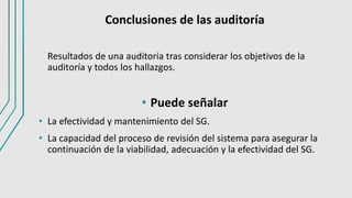 Conclusiones de las auditoría
Resultados de una auditoría tras considerar los objetivos de la
auditoría y todos los hallazgos.
• Puede señalar
• La efectividad y mantenimiento del SG.
• La capacidad del proceso de revisión del sistema para asegurar la
continuación de la viabilidad, adecuación y la efectividad del SG.
 