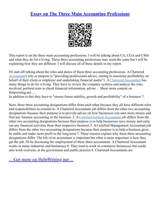 Essay on The Three Main Accounting Professions
This report is on the three main accounting professions. I will be talking about CA, CGA and CMA
and what they do for a living. These three accounting professions may seem the same but I will be
explaining how they are different. I will discuss all of these details in my report.
I'll start off talking about the roles and duties of these three accounting professions. A Chartered
Accountant's role or purpose is "providing professional advice, aiming to maximise profitability on
behalf of their client or employer and undertaking financial audits"1. A Chartered Accountant has
many things to do for a living. They have to review the company systems and analyze the risks
involved, perform tests to check financial information, advise ... Show more content on
Helpwriting.net ...
In addition to this they have to "ensure future stability, growth and profitability" of a business 7.
Next, these three accounting designations differ from each other because they all have different roles
and responsibilities to commit to. A Chartered Accountant job differs from the other two accounting
designations because their purpose is to provide advice on how businesses can earn more money and
find any forensic accounting in the business. 2. A Certified General Accountant job differs from the
other two accounting designations because their purpose is to help businesses save money and carry
out any financial activities from their respective business 3. A Certified Management Accountant job
differs from the other two accounting designations because their purpose is to help a business grow,
be stable and make more profit in the long term 7. These reasons explain why these three accounting
designations differ. The life of an accountant is important but what is more important is how they
get the job. I'll be discussing the employment of these three accountants. A Chartered Accountant
works in many industries and businesses 8. They tend to work in commerce businesses but could
also work overseas, at the government and public practice 8. Chartered Accountants are
... Get more on HelpWriting.net ...
 
