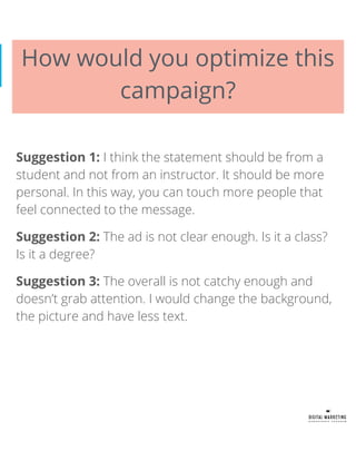 How would you optimize this
campaign?
Suggestion 1: I think the statement should be from a
student and not from an instructor. It should be more
personal. In this way, you can touch more people that
feel connected to the message.
Suggestion 2: The ad is not clear enough. Is it a class?
Is it a degree?
Suggestion 3: The overall is not catchy enough and
doesn’t grab attention. I would change the background,
the picture and have less text.
 