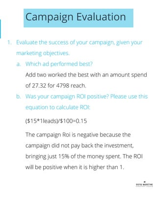 Campaign Evaluation
1. Evaluate the success of your campaign, given your
marketing objectives.
a. Which ad performed best?
Add two worked the best with an amount spend
of 27.32 for 4798 reach.
b. Was your campaign ROI positive? Please use this
equation to calculate ROI:
($15*1leads)/$100=0.15
The campaign Roi is negative because the
campaign did not pay back the investment,
bringing just 15% of the money spent. The ROI
will be positive when it is higher than 1.
 