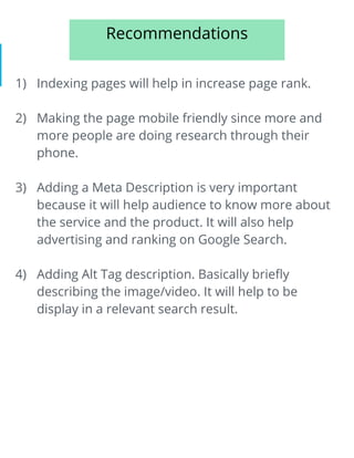 Recommendations
1) Indexing pages will help in increase page rank.
2) Making the page mobile friendly since more and
more people are doing research through their
phone.
3) Adding a Meta Description is very important
because it will help audience to know more about
the service and the product. It will also help
advertising and ranking on Google Search.
4) Adding Alt Tag description. Basically briefly
describing the image/video. It will help to be
display in a relevant search result.
 