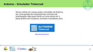 13
Arduino – Simulador Tinkercad
https://www.tinkercad.com/
Vamos utilizar em nossas aulas o simulador do Arduino,
por uma questão de introdução dos conceitos de
prototipação. Mais para frente no curso vamos ter a
parte prática com as placas, sensores e atuadores reais.
 