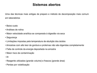 Sistemas abertos
Uma das técnicas mais antigas de preparo e método de decomposição mais comum
em laboratórios
• Baixo custo
• Análises de rotina
• Maior velocidade analítica se comparada à digestão via seca
• Segurança
• Limitações impostas pela temperatura de ebulição dos ácidos
• Amostras com alto teor de gordura e proteínas não são digeridas completamente
• Falta de controle da energia depositada na amostra
• Maior risco de contaminação
▫ Ar
▫ Reagente utilizados (grande volume) e frascos (grande área)
▫ Perdas por volatilização
 