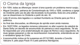 O Cisma da Igreja
 Em 1054, todas as diferenças vieram à tona quando um problema menor surgiu.
 Miguel Cerulário, patriarca de Constantinopla de 1043 a 1059, condenou a Igreja
do Ocidente pelo uso de pão não-levedado na Eucaristia. Esta era uma prática
que se disseminara no Ocidente a partir do séc. IX.
 Leão IX enviou dois legados e o cardeal Humberto ao Oriente para por fim à
polêmica.
 Ao final das discussões, as diferenças de opinião eram ainda maiores.
 Em 16/07/1054, os legados romanos colocaram no altar superior da catedral de
Santa Sofia um decreto de excomunhão do patriarca e seus seguidores. Tal ato
foi respondido por uma anatematização do papa de Roma e seus seguidores. As
duas igrejas passaram a não se reconhecerem mutuamente, entendendo-se ser
a verdadeira Igreja de Cristo.
 A excomunhão mútua só foi suspensa em 07/12/1965, durante o Concílio
Vaticano II, pelo papa Paulo VI e pelo patriarca Atenágoras.
 