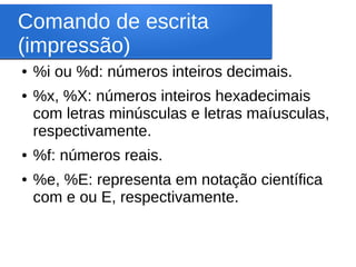 Comando de escrita
(impressão)
● %i ou %d: números inteiros decimais.
● %x, %X: números inteiros hexadecimais
com letras minúsculas e letras maíusculas,
respectivamente.
● %f: números reais.
● %e, %E: representa em notação científica
com e ou E, respectivamente.
 