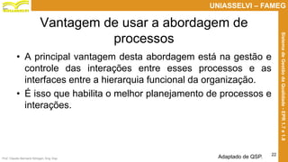 Prof. Claudio Bernardi Stringari, Eng. Esp.
22
UNIASSELVI – FAMEG
SistemadeGestãodaQualidade-EPR1.7e1.8
Vantagem de usar a abordagem de
processos
• A principal vantagem desta abordagem está na gestão e
controle das interações entre esses processos e as
interfaces entre a hierarquia funcional da organização.
• É isso que habilita o melhor planejamento de processos e
interações.
Adaptado de QSP.
 