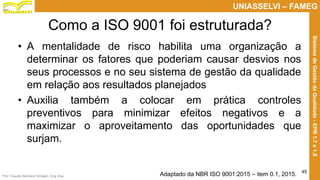 Prof. Claudio Bernardi Stringari, Eng. Esp.
45
UNIASSELVI – FAMEG
SistemadeGestãodaQualidade-EPR1.7e1.8
Como a ISO 9001 foi estruturada?
• A mentalidade de risco habilita uma organização a
determinar os fatores que poderiam causar desvios nos
seus processos e no seu sistema de gestão da qualidade
em relação aos resultados planejados
• Auxilia também a colocar em prática controles
preventivos para minimizar efeitos negativos e a
maximizar o aproveitamento das oportunidades que
surjam.
Adaptado da NBR ISO 9001:2015 – item 0.1, 2015.
 