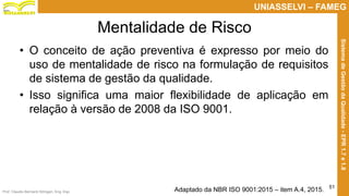 Prof. Claudio Bernardi Stringari, Eng. Esp.
51
UNIASSELVI – FAMEG
SistemadeGestãodaQualidade-EPR1.7e1.8
Mentalidade de Risco
• O conceito de ação preventiva é expresso por meio do
uso de mentalidade de risco na formulação de requisitos
de sistema de gestão da qualidade.
• Isso significa uma maior flexibilidade de aplicação em
relação à versão de 2008 da ISO 9001.
Adaptado da NBR ISO 9001:2015 – item A.4, 2015.
 