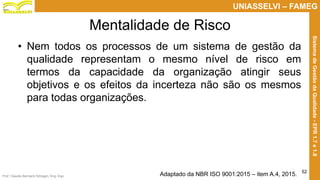 Prof. Claudio Bernardi Stringari, Eng. Esp.
52
UNIASSELVI – FAMEG
SistemadeGestãodaQualidade-EPR1.7e1.8
Mentalidade de Risco
• Nem todos os processos de um sistema de gestão da
qualidade representam o mesmo nível de risco em
termos da capacidade da organização atingir seus
objetivos e os efeitos da incerteza não são os mesmos
para todas organizações.
Adaptado da NBR ISO 9001:2015 – item A.4, 2015.
 