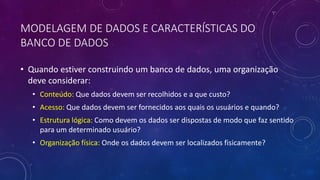 MODELAGEM DE DADOS E CARACTERÍSTICAS DO
BANCO DE DADOS
• Quando estiver construindo um banco de dados, uma organização
deve considerar:
• Conteúdo: Que dados devem ser recolhidos e a que custo?
• Acesso: Que dados devem ser fornecidos aos quais os usuários e quando?
• Estrutura lógica: Como devem os dados ser dispostas de modo que faz sentido
para um determinado usuário?
• Organização física: Onde os dados devem ser localizados fisicamente?
 