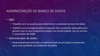 ADMINISTRAÇÃO DE BANCO DE DADOS
• DBA:
• Trabalha com os usuários para determinar o conteúdo da base de dados
• Trabalha com os programadores enquanto eles constroem aplicações para
garantir que os seus programas estejam em conformidade com as normas
e convenções do SGBD
• Administrador de dados:
• Responsável pela definição e implementação de princípios consistentes
para uma variedade de problemas de dados
 