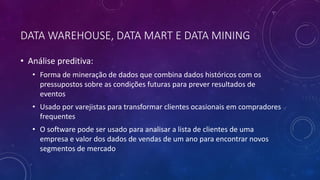 DATA WAREHOUSE, DATA MART E DATA MINING
• Análise preditiva:
• Forma de mineração de dados que combina dados históricos com os
pressupostos sobre as condições futuras para prever resultados de
eventos
• Usado por varejistas para transformar clientes ocasionais em compradores
frequentes
• O software pode ser usado para analisar a lista de clientes de uma
empresa e valor dos dados de vendas de um ano para encontrar novos
segmentos de mercado
 