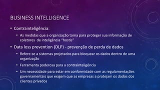 BUSINESS INTELLIGENCE
• Contrainteligência:
• As medidas que a organização toma para proteger sua informação de
coletores de inteligência “hostis”
• Data loss prevention (DLP) - prevenção de perda de dados
• Refere-se a sistemas projetados para bloquear os dados dentro de uma
organização
• Ferramenta poderosa para a contrainteligência
• Um necessidade para estar em conformidade com as regulamentações
governamentais que exigem que as empresas a protejam os dados dos
clientes privados
 