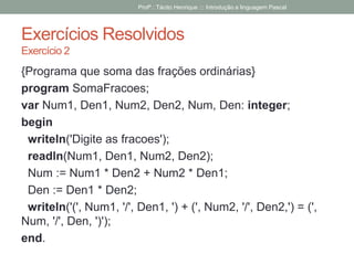 Exercícios Resolvidos
Exercício 2
{Programa que soma das frações ordinárias}
program SomaFracoes;
var Num1, Den1, Num2, Den2, Num, Den: integer;
begin
writeln('Digite as fracoes');
readln(Num1, Den1, Num2, Den2);
Num := Num1 * Den2 + Num2 * Den1;
Den := Den1 * Den2;
writeln('(', Num1, '/', Den1, ') + (', Num2, '/', Den2,') = (',
Num, '/', Den, ')');
end.
Profº.: Tácito Henrique ::: Introdução a linguagem Pascal
 