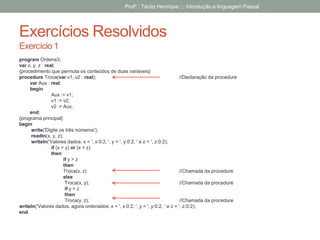 Exercícios Resolvidos
Exercício 1
program Ordena3;
var x, y, z : real;
{procedimento que permuta os conteúdos de duas variáveis}
procedure Troca(var v1, v2 : real); //Declaração da procedure
var Aux : real;
begin
Aux := v1;
v1 := v2;
v2 := Aux;
end;
{programa principal}
begin
write('Digite os três números');
readln(x, y, z);
writeln('Valores dados: x = ', x:0:2, ', y = ', y:0:2, ' e z = ', z:0:2);
if (x > y) or (x > z)
then
if y > z
then
Troca(x, z) //Chamada da procedure
else
Troca(x, y); //Chamada da procedure
if y > z
then
Troca(y, z); //Chamada da procedure
writeln('Valores dados, agora ordenados: x = ', x:0:2, ', y = ', y:0:2, ‘ e z = ', z:0:2);
end.
Profº.: Tácito Henrique ::: Introdução a linguagem Pascal
 