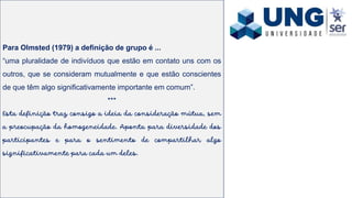 Para Olmsted (1979) a definição de grupo é ...
“uma pluralidade de indivíduos que estão em contato uns com os
outros, que se consideram mutualmente e que estão conscientes
de que têm algo significativamente importante em comum”.
***
Esta definição traz consigo a ideia da consideração mútua, sem
a preocupação da homogeneidade. Aponta para diversidade dos
participantes e para o sentimento de compartilhar algo
significativamente para cada um deles.
 