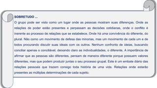 SOBRETUDO ...
O grupo pode ser visto como um lugar onde as pessoas mostram suas diferenças. Onde as
relações de poder estão presentes e perpassam as decisões cotidianas, onde o conflito é
inerente ao processo de relações que se estabelece. Onde há uma convivência do diferente, do
plural. Não como um movimento de defesa das minorias, mas um movimento de cada um e de
todos procurando discutir suas ideais com os outros. Nenhum confronto de ideias, buscando
conciliar apenas o conciliável, deixando claro as individualidades, o diferente, A importância de
afirmar que as pessoas são diferentes, pensam de maneira diferente porque possuem valores
diferentes, mas que podem produzir juntas o seu processo grupal. Este é um embate diário das
relações pessoais que trazem consigo toda história de uma vida. Relações onde estarão
presentes as múltiplas determinações de cada sujeito.
 