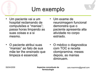 Um exemplo Um paciente vai a um hospital reclamando de compulsões e “manias”; passa horas limpando as suas coisas e a si mesmo. O paciente atribui suas “manias” ao fato de sua mãe ter lhe ensinado que limpeza é essencial. Um exame de neuroimagem funcional demonstra que o paciente apresenta alta atividade no corpo estriado. O médico o diagnostica com TOC e receita clomipramina; meses depois, as manias diminuem. 