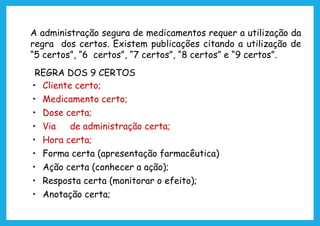 A administração segura de medicamentos requer a utilização da
regra dos certos. Existem publicações citando a utilização de
“5 certos”, “6 certos”, “7 certos”, “8 certos” e “9 certos”.
REGRA DOS 9 CERTOS
• Cliente certo;
• Medicamento certo;
• Dose certa;
• Via de administração certa;
• Hora certa;
• Forma certa (apresentação farmacêutica)
• Ação certa (conhecer a ação);
• Resposta certa (monitorar o efeito);
• Anotação certa;
 