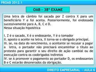 RESPONSABILIDADE CIVIL
AULA 1
PROAB 2012.1
DIREITO EMPRESARIAL – AULA 6
Uma letra de câmbio foi sacada por Z contra X para um
beneficiário Y e foi aceita. Posteriormente, foi endossada
sucessivamente para A, B, C e D.
Nessa situação hipotética
I. Z é o sacado, X é o endossante, Y é o tomador
II. aposto o aceite na letra, X torna-se o obrigado principal.
III. se, na data do vencimento, o aceitante se recusar a pagar
a letra, o portador não precisará encaminhar o título ao
protesto para garantir o seu direito de ação cambial ou de
execução contra os coobrigados indiretos
IV. se A promover o pagamento ao portador D, os endossantes
B e C estarão desonerados da obrigação.
Uma letra de câmbio foi sacada por Z contra X para um
beneficiário Y e foi aceita. Posteriormente, foi endossada
sucessivamente para A, B, C e D.
Nessa situação hipotética
I. Z é o sacado, X é o endossante, Y é o tomador
II. aposto o aceite na letra, X torna-se o obrigado principal.
III. se, na data do vencimento, o aceitante se recusar a pagar
a letra, o portador não precisará encaminhar o título ao
protesto para garantir o seu direito de ação cambial ou de
execução contra os coobrigados indiretos
IV. se A promover o pagamento ao portador D, os endossantes
B e C estarão desonerados da obrigação.
OAB – 38º EXAMEOAB – 38º EXAME
 