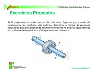 Exercícios Propostos
Aula 6 Prof. MSc. Luiz Eduardo Miranda J. Rodrigues
Resistência dos Materiais
4) O acoplamento é usado para acoplar dois eixos. Supondo que a tensão de
cisalhamento nos parafusos seja uniforme, determinar o número de parafusos
necessários para que a tensão de cisalhamento máxima no eixo seja igual à tensão
de cisalhamento nos parafusos. Cada parafuso tem diâmetro d.
 